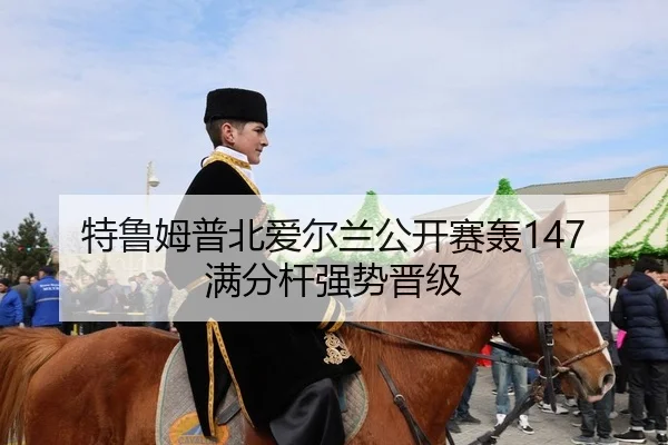 特鲁姆普北爱尔兰公开赛轰147满分杆强势晋级